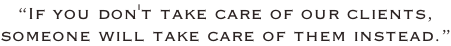 “If you don't take care of our clients,  someone will take care of them instead.”