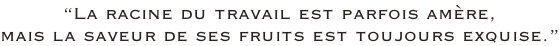 “La racine du travail est parfois amère, mais la saveur de ses fruits est toujours exquise.”